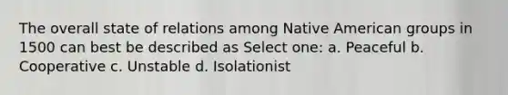 The overall state of relations among Native American groups in 1500 can best be described as Select one: a. Peaceful b. Cooperative c. Unstable d. Isolationist