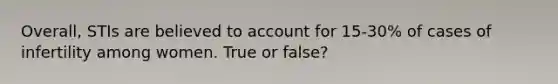 Overall, STIs are believed to account for 15-30% of cases of infertility among women. True or false?