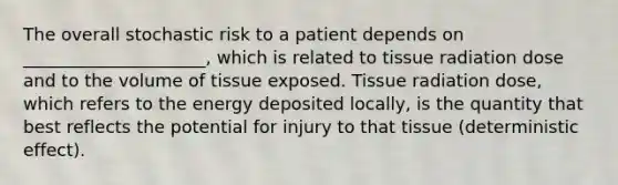 The overall stochastic risk to a patient depends on _____________________, which is related to tissue radiation dose and to the volume of tissue exposed. Tissue radiation dose, which refers to the energy deposited locally, is the quantity that best reflects the potential for injury to that tissue (deterministic effect).