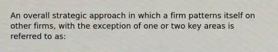 An overall strategic approach in which a firm patterns itself on other firms, with the exception of one or two key areas is referred to as: