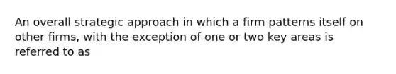 An overall strategic approach in which a firm patterns itself on other firms, with the exception of one or two key areas is referred to as