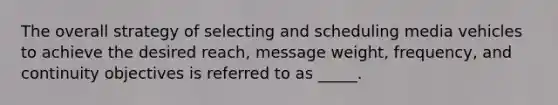 The overall strategy of selecting and scheduling media vehicles to achieve the desired reach, message weight, frequency, and continuity objectives is referred to as _____.