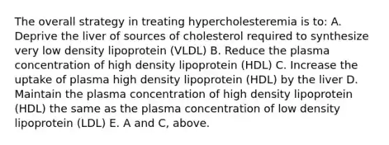 The overall strategy in treating hypercholesteremia is to: A. Deprive the liver of sources of cholesterol required to synthesize very low density lipoprotein (VLDL) B. Reduce the plasma concentration of high density lipoprotein (HDL) C. Increase the uptake of plasma high density lipoprotein (HDL) by the liver D. Maintain the plasma concentration of high density lipoprotein (HDL) the same as the plasma concentration of low density lipoprotein (LDL) E. A and C, above.