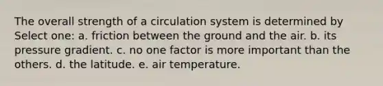 The overall strength of a circulation system is determined by Select one: a. friction between the ground and the air. b. its pressure gradient. c. no one factor is more important than the others. d. the latitude. e. air temperature.