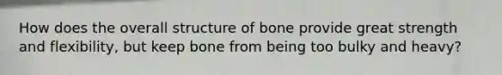 How does the overall structure of bone provide great strength and flexibility, but keep bone from being too bulky and heavy?