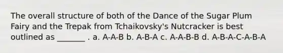 The overall structure of both of the Dance of the Sugar Plum Fairy and the Trepak from Tchaikovsky's Nutcracker is best outlined as _______ . a. A-A-B b. A-B-A c. A-A-B-B d. A-B-A-C-A-B-A