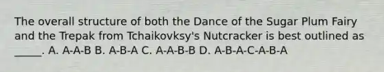 The overall structure of both the Dance of the Sugar Plum Fairy and the Trepak from Tchaikovksy's Nutcracker is best outlined as _____. A. A-A-B B. A-B-A C. A-A-B-B D. A-B-A-C-A-B-A