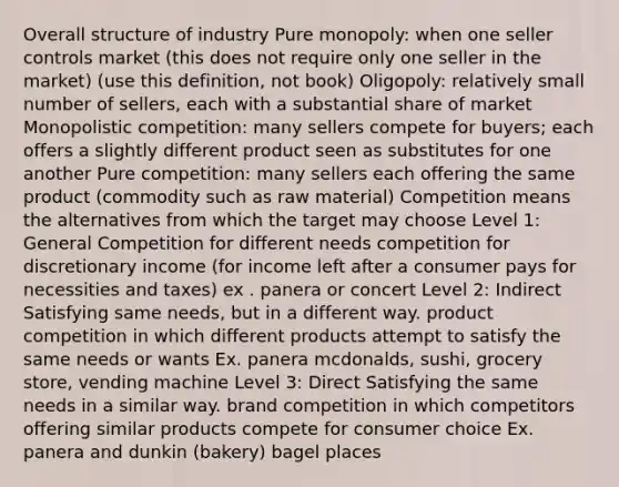 Overall structure of industry Pure monopoly: when one seller controls market (this does not require only one seller in the market) (use this definition, not book) Oligopoly: relatively small number of sellers, each with a substantial share of market Monopolistic competition: many sellers compete for buyers; each offers a slightly different product seen as substitutes for one another Pure competition: many sellers each offering the same product (commodity such as raw material) Competition means the alternatives from which the target may choose Level 1: General Competition for different needs competition for discretionary income (for income left after a consumer pays for necessities and taxes) ex . panera or concert Level 2: Indirect Satisfying same needs, but in a different way. product competition in which different products attempt to satisfy the same needs or wants Ex. panera mcdonalds, sushi, grocery store, vending machine Level 3: Direct Satisfying the same needs in a similar way. brand competition in which competitors offering similar products compete for consumer choice Ex. panera and dunkin (bakery) bagel places