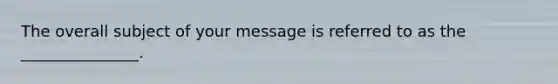 The overall subject of your message is referred to as the​ _______________.