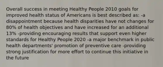 Overall success in meeting Healthy People 2010 goals for improved health status of Americans is best described as: -a disappointment because health disparities have not changes for 80% of health objectives and have increased for an additional 13% -providing encouraging results that support even higher standards for Healthy People 2020 -a major benchmark in public health departments' promotion of preventive care -providing strong justification for more effort to continue this initiative in the future