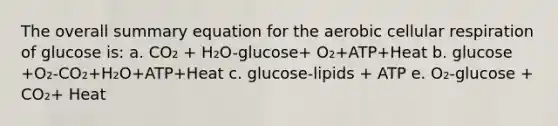 The overall summary equation for the aerobic cellular respiration of glucose is: a. CO₂ + H₂O-glucose+ O₂+ATP+Heat b. glucose +O₂-CO₂+H₂O+ATP+Heat c. glucose-lipids + ATP e. O₂-glucose + CO₂+ Heat