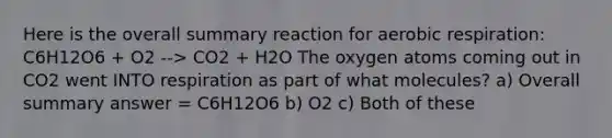 Here is the overall summary reaction for aerobic respiration: C6H12O6 + O2 --> CO2 + H2O The oxygen atoms coming out in CO2 went INTO respiration as part of what molecules? a) Overall summary answer = C6H12O6 b) O2 c) Both of these