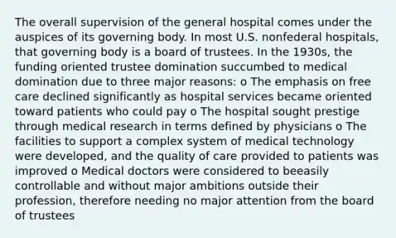 The overall supervision of the general hospital comes under the auspices of its governing body. In most U.S. nonfederal hospitals, that governing body is a board of trustees. In the 1930s, the funding oriented trustee domination succumbed to medical domination due to three major reasons: o The emphasis on free care declined significantly as hospital services became oriented toward patients who could pay o The hospital sought prestige through medical research in terms defined by physicians o The facilities to support a complex system of medical technology were developed, and the quality of care provided to patients was improved o Medical doctors were considered to beeasily controllable and without major ambitions outside their profession, therefore needing no major attention from the board of trustees