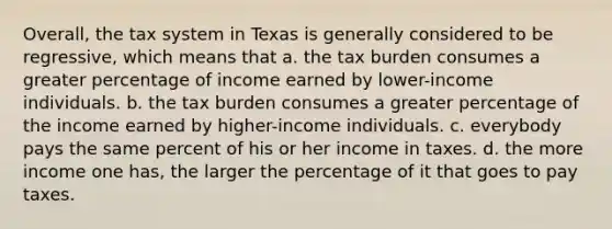 Overall, the tax system in Texas is generally considered to be regressive, which means that a. the tax burden consumes a greater percentage of income earned by lower-income individuals. b. the tax burden consumes a greater percentage of the income earned by higher-income individuals. c. everybody pays the same percent of his or her income in taxes. d. the more income one has, the larger the percentage of it that goes to pay taxes.