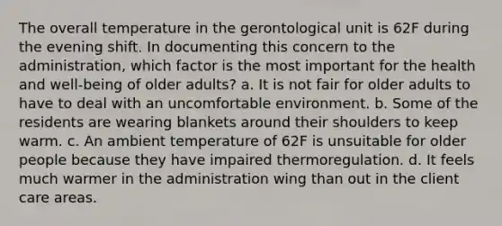 The overall temperature in the gerontological unit is 62F during the evening shift. In documenting this concern to the administration, which factor is the most important for the health and well-being of older adults? a. It is not fair for older adults to have to deal with an uncomfortable environment. b. Some of the residents are wearing blankets around their shoulders to keep warm. c. An ambient temperature of 62F is unsuitable for older people because they have impaired thermoregulation. d. It feels much warmer in the administration wing than out in the client care areas.