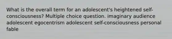 What is the overall term for an adolescent's heightened self-consciousness? Multiple choice question. imaginary audience adolescent egocentrism adolescent self-consciousness personal fable