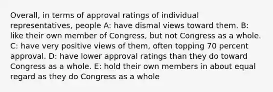 Overall, in terms of approval ratings of individual representatives, people A: have dismal views toward them. B: like their own member of Congress, but not Congress as a whole. C: have very positive views of them, often topping 70 percent approval. D: have lower approval ratings than they do toward Congress as a whole. E: hold their own members in about equal regard as they do Congress as a whole