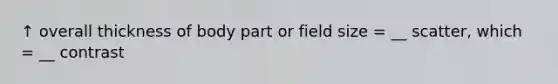 ↑ overall thickness of body part or field size = __ scatter, which = __ contrast