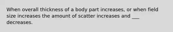 When overall thickness of a body part increases, or when field size increases the amount of scatter increases and ___ decreases.