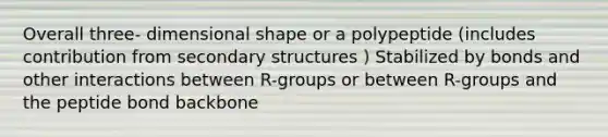 Overall three- dimensional shape or a polypeptide (includes contribution from secondary structures ) Stabilized by bonds and other interactions between R-groups or between R-groups and the peptide bond backbone