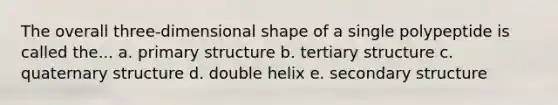 The overall three-dimensional shape of a single polypeptide is called the... a. primary structure b. tertiary structure c. quaternary structure d. double helix e. secondary structure