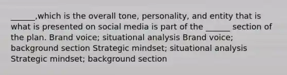 ______,which is the overall tone, personality, and entity that is what is presented on social media is part of the ______ section of the plan. Brand voice; situational analysis Brand voice; background section Strategic mindset; situational analysis Strategic mindset; background section