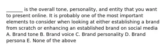 _______ is the overall tone, personality, and entity that you want to present online. It is probably one of the most important elements to consider when looking at either establishing a brand from scratch or enhancing an established brand on social media A. Brand tone B. Brand voice C. Brand personality D. Brand persona E. None of the above