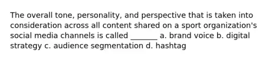 The overall tone, personality, and perspective that is taken into consideration across all content shared on a sport organization's social media channels is called _______ a. brand voice b. digital strategy c. audience segmentation d. hashtag