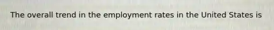 The overall trend in the employment rates in the United States is