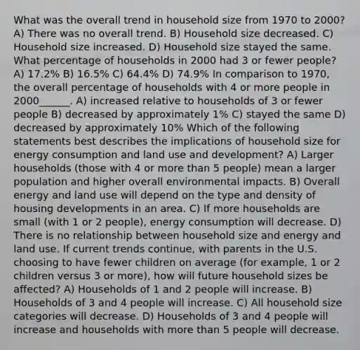 What was the overall trend in household size from 1970 to 2000? A) There was no overall trend. B) Household size decreased. C) Household size increased. D) Household size stayed the same. What percentage of households in 2000 had 3 or fewer people? A) 17.2% B) 16.5% C) 64.4% D) 74.9% In comparison to 1970, the overall percentage of households with 4 or more people in 2000______. A) increased relative to households of 3 or fewer people B) decreased by approximately 1% C) stayed the same D) decreased by approximately 10% Which of the following statements best describes the implications of household size for energy consumption and land use and development? A) Larger households (those with 4 or <a href='https://www.questionai.com/knowledge/keWHlEPx42-more-than' class='anchor-knowledge'>more than</a> 5 people) mean a larger population and higher overall environmental impacts. B) Overall energy and land use will depend on the type and density of housing developments in an area. C) If more households are small (with 1 or 2 people), energy consumption will decrease. D) There is no relationship between household size and energy and land use. If current trends continue, with parents in the U.S. choosing to have fewer children on average (for example, 1 or 2 children versus 3 or more), how will future household sizes be affected? A) Households of 1 and 2 people will increase. B) Households of 3 and 4 people will increase. C) All household size categories will decrease. D) Households of 3 and 4 people will increase and households with more than 5 people will decrease.