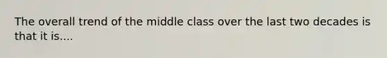 The overall trend of the middle class over the last two decades is that it is....