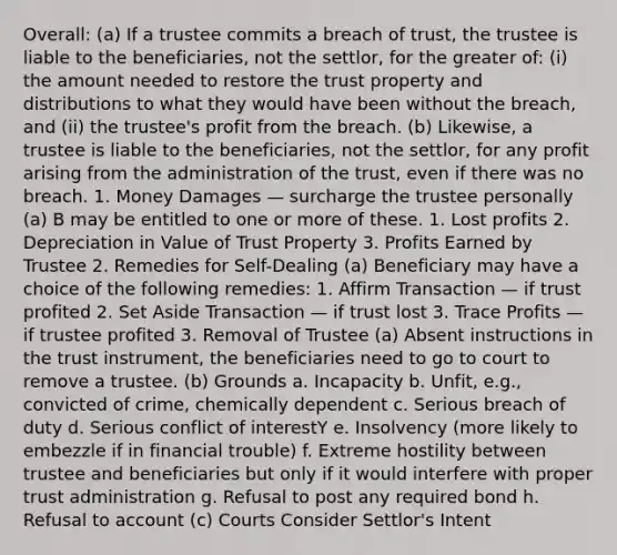 Overall: (a) If a trustee commits a breach of trust, the trustee is liable to the beneficiaries, not the settlor, for the greater of: (i) the amount needed to restore the trust property and distributions to what they would have been without the breach, and (ii) the trustee's profit from the breach. (b) Likewise, a trustee is liable to the beneficiaries, not the settlor, for any profit arising from the administration of the trust, even if there was no breach. 1. Money Damages — surcharge the trustee personally (a) B may be entitled to one or more of these. 1. Lost profits 2. Depreciation in Value of Trust Property 3. Profits Earned by Trustee 2. Remedies for Self-Dealing (a) Beneficiary may have a choice of the following remedies: 1. Affirm Transaction — if trust profited 2. Set Aside Transaction — if trust lost 3. Trace Profits — if trustee profited 3. Removal of Trustee (a) Absent instructions in the trust instrument, the beneficiaries need to go to court to remove a trustee. (b) Grounds a. Incapacity b. Unfit, e.g., convicted of crime, chemically dependent c. Serious breach of duty d. Serious conflict of interestY e. Insolvency (more likely to embezzle if in financial trouble) f. Extreme hostility between trustee and beneficiaries but only if it would interfere with proper trust administration g. Refusal to post any required bond h. Refusal to account (c) Courts Consider Settlor's Intent