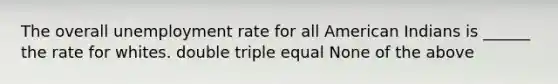 The overall unemployment rate for all American Indians is ______ the rate for whites. double triple equal None of the above