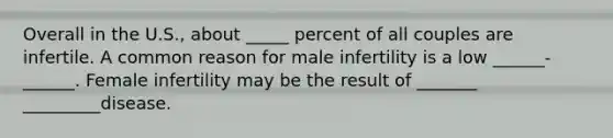 Overall in the U.S., about _____ percent of all couples are infertile. A common reason for male infertility is a low ______- ______. Female infertility may be the result of _______ _________disease.