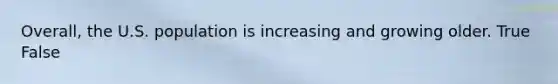 Overall, the U.S. population is increasing and growing older. True False