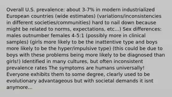 Overall U.S. prevalence: about 3-7% in modern industrialized European countries (wide estimates) (variations/inconsistencies in different societies/communities) hard to nail down because might be related to norms, expectations, etc...) Sex differences: males outnumber females 4-5:1 (possibly more in clinical samples) (girls more likely to be the inattentive type and boys more likely to be the hyper/impulsive type) (this could be due to boys with these problems being more likely to be diagnosed than girls!) Identified in many cultures, but often inconsistent prevalence rates The symptoms are humans universally! Everyone exhibits them to some degree, clearly used to be evolutionary advantageous but with societal demands it isnt anymore...