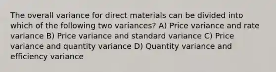 The overall variance for direct materials can be divided into which of the following two variances? A) Price variance and rate variance B) Price variance and standard variance C) Price variance and quantity variance D) Quantity variance and efficiency variance