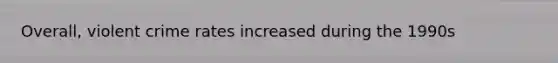 Overall, violent crime rates increased during the 1990s
