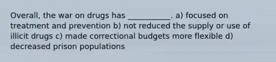 Overall, the war on drugs has ___________. a) focused on treatment and prevention b) not reduced the supply or use of illicit drugs c) made correctional budgets more flexible d) decreased prison populations