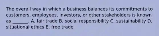 The overall way in which a business balances its commitments to​ customers, employees,​ investors, or other stakeholders is known as​ _______. A. fair trade B. social responsibility C. sustainability D. situational ethics E. free trade