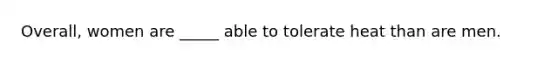 Overall, women are _____ able to tolerate heat than are men.