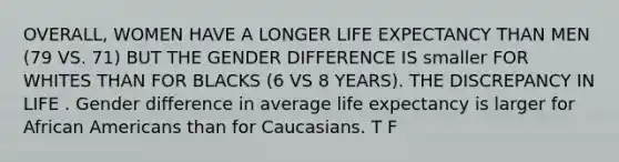 OVERALL, WOMEN HAVE A LONGER LIFE EXPECTANCY THAN MEN (79 VS. 71) BUT THE GENDER DIFFERENCE IS smaller FOR WHITES THAN FOR BLACKS (6 VS 8 YEARS). THE DISCREPANCY IN LIFE . Gender difference in average life expectancy is larger for African Americans than for Caucasians. T F