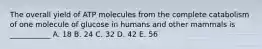 The overall yield of ATP molecules from the complete catabolism of one molecule of glucose in humans and other mammals is ___________ A. 18 B. 24 C. 32 D. 42 E. 56