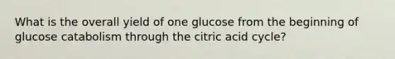 What is the overall yield of one glucose from the beginning of glucose catabolism through the citric acid cycle?