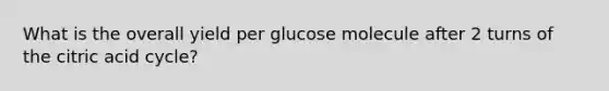 What is the overall yield per glucose molecule after 2 turns of the citric acid cycle?