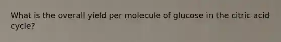 What is the overall yield per molecule of glucose in the citric acid cycle?