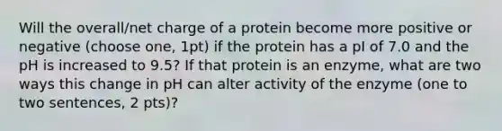 Will the overall/net charge of a protein become more positive or negative (choose one, 1pt) if the protein has a pI of 7.0 and the pH is increased to 9.5? If that protein is an enzyme, what are two ways this change in pH can alter activity of the enzyme (one to two sentences, 2 pts)?