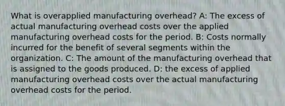 What is overapplied manufacturing overhead? A: The excess of actual manufacturing overhead costs over the applied manufacturing overhead costs for the period. B: Costs normally incurred for the benefit of several segments within the organization. C: The amount of the manufacturing overhead that is assigned to the goods produced. D: the excess of applied manufacturing overhead costs over the actual manufacturing overhead costs for the period.