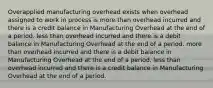 Overapplied manufacturing overhead exists when overhead assigned to work in process is more than overhead incurred and there is a credit balance in Manufacturing Overhead at the end of a period. less than overhead incurred and there is a debit balance in Manufacturing Overhead at the end of a period. more than overhead incurred and there is a debit balance in Manufacturing Overhead at the end of a period. less than overhead incurred and there is a credit balance in Manufacturing Overhead at the end of a period.