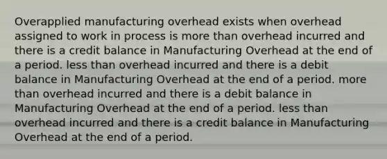 Overapplied manufacturing overhead exists when overhead assigned to work in process is more than overhead incurred and there is a credit balance in Manufacturing Overhead at the end of a period. less than overhead incurred and there is a debit balance in Manufacturing Overhead at the end of a period. more than overhead incurred and there is a debit balance in Manufacturing Overhead at the end of a period. less than overhead incurred and there is a credit balance in Manufacturing Overhead at the end of a period.